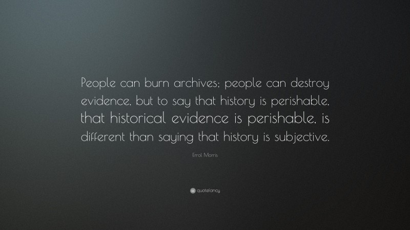 Errol Morris Quote: “People can burn archives; people can destroy evidence, but to say that history is perishable, that historical evidence is perishable, is different than saying that history is subjective.”