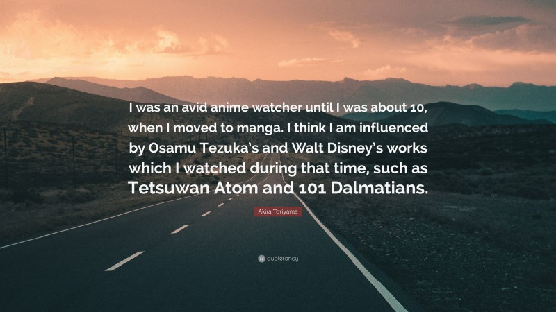 Akira Toriyama Quote: “I was an avid anime watcher until I was about 10, when I moved to manga. I think I am influenced by Osamu Tezuka’s and Walt Disney’s works which I watched during that time, such as Tetsuwan Atom and 101 Dalmatians.”