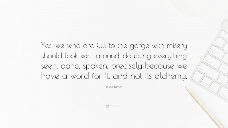 Djuna Barnes Quote: “Yes, we who are full to the gorge with misery should look well around, doubting everything seen, done, spoken, precisely because we have a word for it, and not its alchemy.”