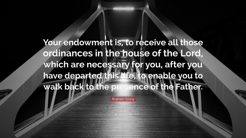Brigham Young Quote: “Your endowment is, to receive all those ordinances in the house of the Lord, which are necessary for you, after you have departed this life, to enable you to walk back to the presence of the Father.”