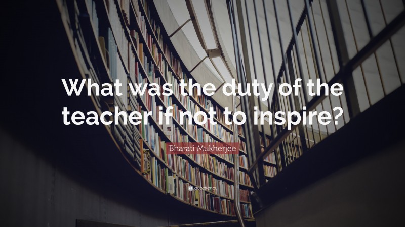 Bharati Mukherjee Quote: “What was the duty of the teacher if not to inspire?”