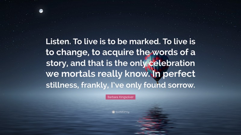 Barbara Kingsolver Quote: “Listen. To live is to be marked. To live is to change, to acquire the words of a story, and that is the only celebration we mortals really know. In perfect stillness, frankly, I’ve only found sorrow.”