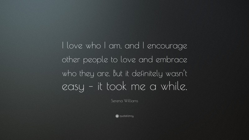 Serena Williams Quote: “I love who I am, and I encourage other people to love and embrace who they are. But it definitely wasn’t easy – it took me a while.”