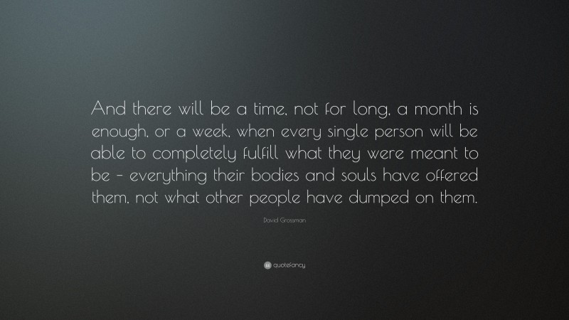 David Grossman Quote: “And there will be a time, not for long, a month is enough, or a week, when every single person will be able to completely fulfill what they were meant to be – everything their bodies and souls have offered them, not what other people have dumped on them.”