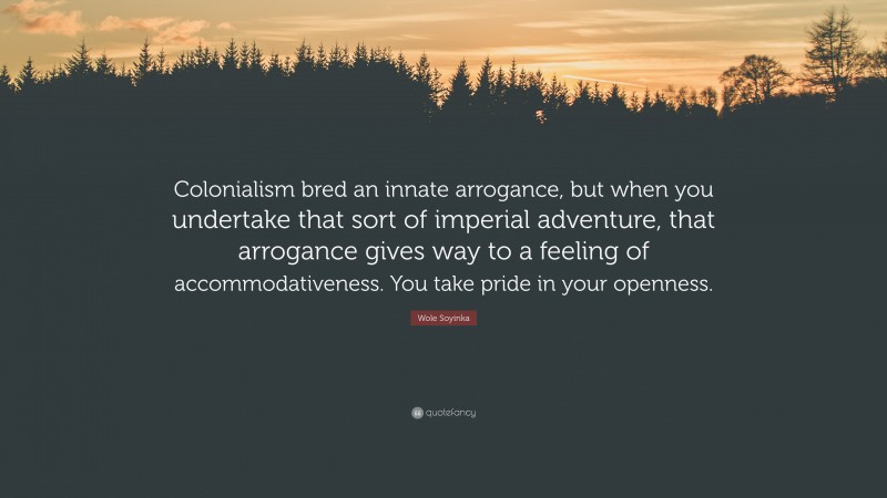 Wole Soyinka Quote: “Colonialism bred an innate arrogance, but when you undertake that sort of imperial adventure, that arrogance gives way to a feeling of accommodativeness. You take pride in your openness.”