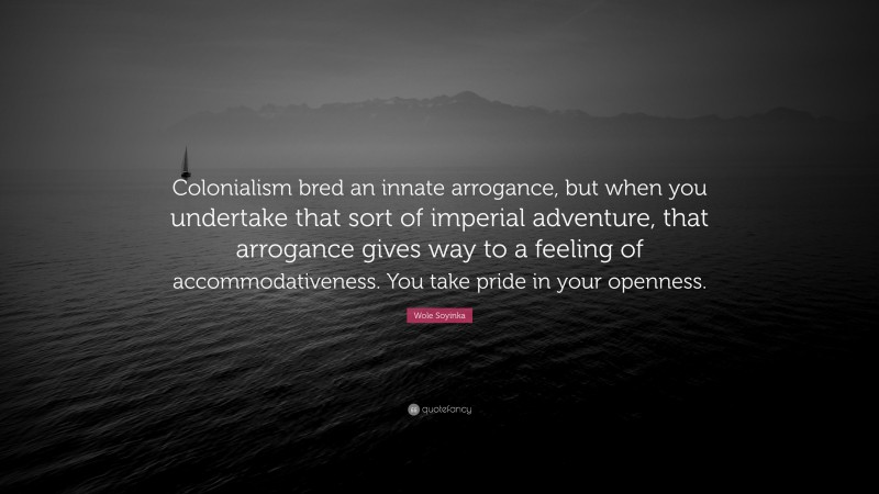 Wole Soyinka Quote: “Colonialism bred an innate arrogance, but when you undertake that sort of imperial adventure, that arrogance gives way to a feeling of accommodativeness. You take pride in your openness.”