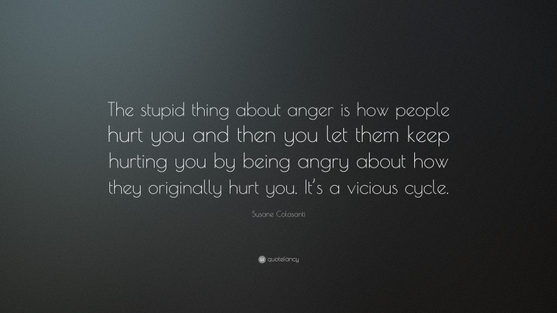 Susane Colasanti Quote: “The stupid thing about anger is how people hurt you and then you let them keep hurting you by being angry about how they originally hurt you. It’s a vicious cycle.”
