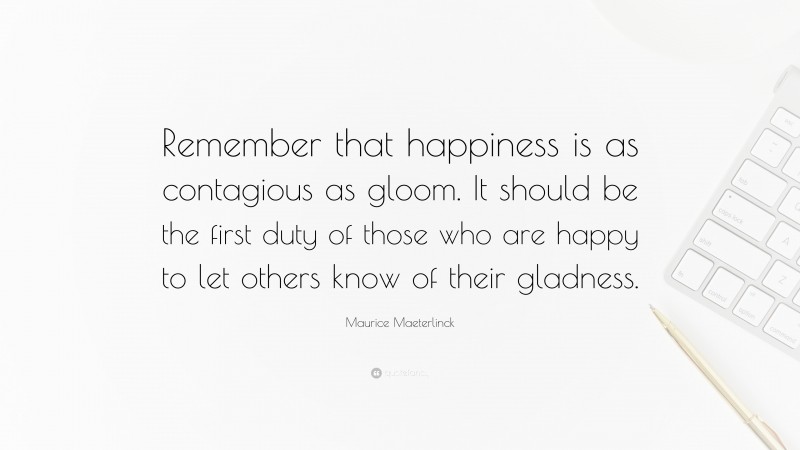 Maurice Maeterlinck Quote: “Remember that happiness is as contagious as gloom. It should be the first duty of those who are happy to let others know of their gladness.”