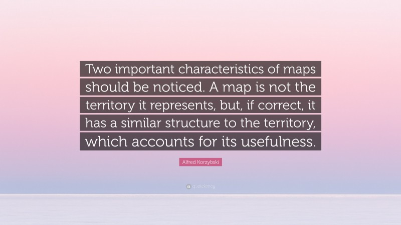 Alfred Korzybski Quote: “Two important characteristics of maps should be noticed. A map is not the territory it represents, but, if correct, it has a similar structure to the territory, which accounts for its usefulness.”
