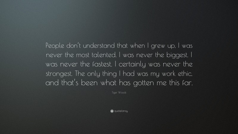 Tiger Woods Quote: “People don’t understand that when I grew up, I was never the most talented. I was never the biggest. I was never the fastest. I certainly was never the strongest. The only thing I had was my work ethic, and that’s been what has gotten me this far.”