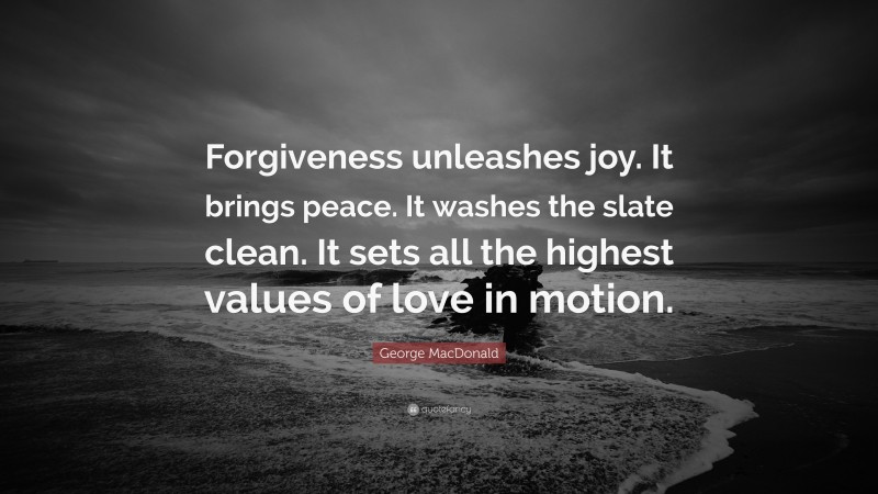 George MacDonald Quote: “Forgiveness unleashes joy. It brings peace. It washes the slate clean. It sets all the highest values of love in motion.”