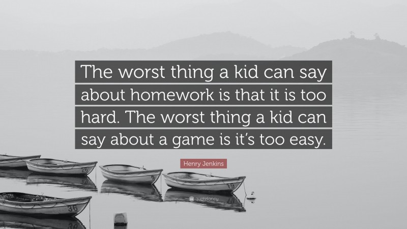 Henry Jenkins Quote: “The worst thing a kid can say about homework is that it is too hard. The worst thing a kid can say about a game is it’s too easy.”