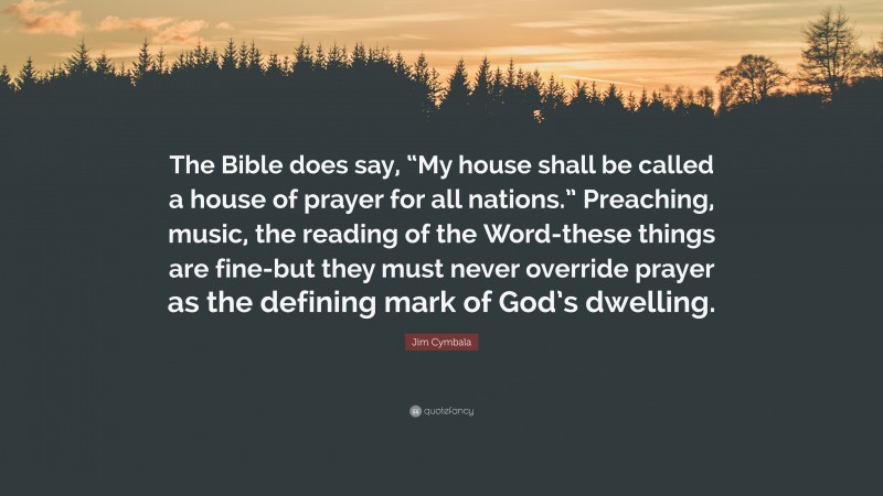 Jim Cymbala Quote: “The Bible does say, “My house shall be called a house of prayer for all nations.” Preaching, music, the reading of the Word-these things are fine-but they must never override prayer as the defining mark of God’s dwelling.”