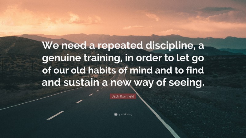 Jack Kornfield Quote: “We need a repeated discipline, a genuine training, in order to let go of our old habits of mind and to find and sustain a new way of seeing.”