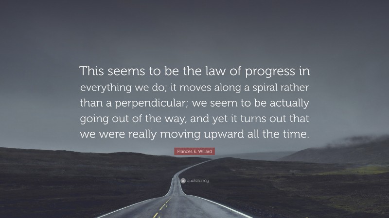 Frances E. Willard Quote: “This seems to be the law of progress in everything we do; it moves along a spiral rather than a perpendicular; we seem to be actually going out of the way, and yet it turns out that we were really moving upward all the time.”