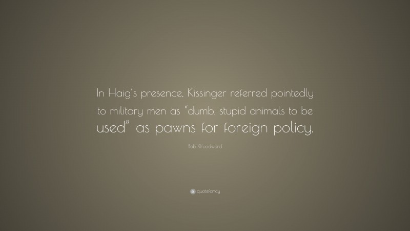 Bob Woodward Quote: “In Haig’s presence, Kissinger referred pointedly to military men as “dumb, stupid animals to be used” as pawns for foreign policy.”