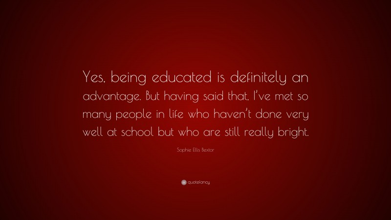 Sophie Ellis Bextor Quote: “Yes, being educated is definitely an advantage. But having said that, I’ve met so many people in life who haven’t done very well at school but who are still really bright.”