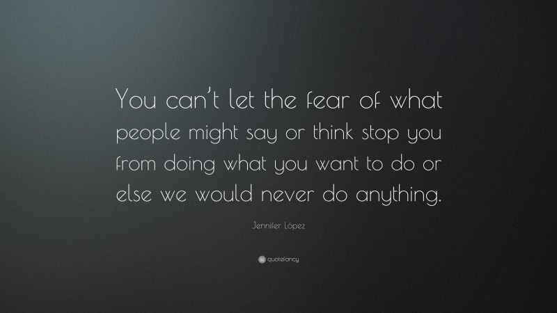 Jennifer López Quote: “You can’t let the fear of what people might say or think stop you from doing what you want to do or else we would never do anything.”