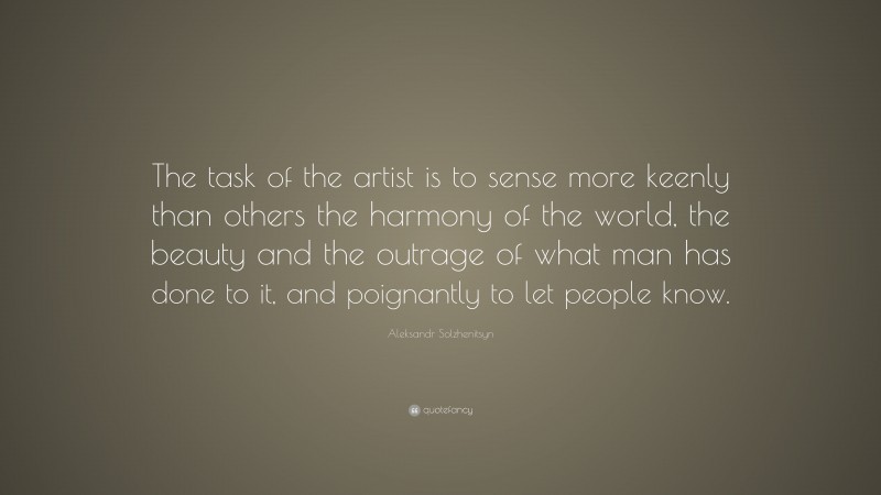 Aleksandr Solzhenitsyn Quote: “The task of the artist is to sense more keenly than others the harmony of the world, the beauty and the outrage of what man has done to it, and poignantly to let people know.”