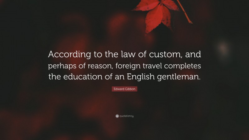 Edward Gibbon Quote: “According to the law of custom, and perhaps of reason, foreign travel completes the education of an English gentleman.”