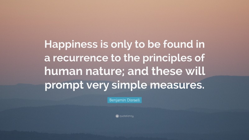Benjamin Disraeli Quote: “Happiness is only to be found in a recurrence to the principles of human nature; and these will prompt very simple measures.”