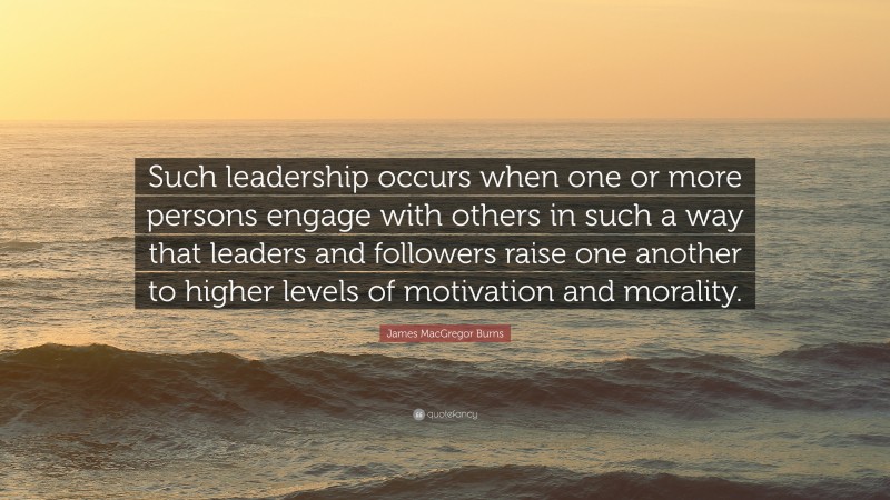 James MacGregor Burns Quote: “Such leadership occurs when one or more persons engage with others in such a way that leaders and followers raise one another to higher levels of motivation and morality.”