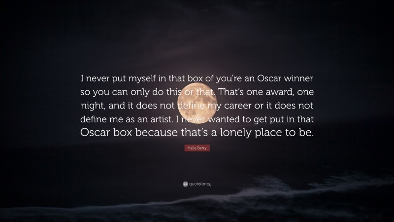 Halle Berry Quote: “I never put myself in that box of you’re an Oscar winner so you can only do this or that. That’s one award, one night, and it does not define my career or it does not define me as an artist. I never wanted to get put in that Oscar box because that’s a lonely place to be.”