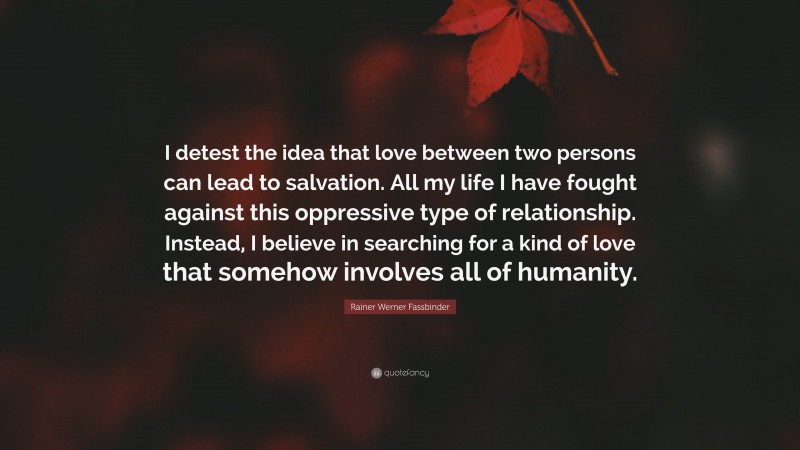 Rainer Werner Fassbinder Quote: “I detest the idea that love between two persons can lead to salvation. All my life I have fought against this oppressive type of relationship. Instead, I believe in searching for a kind of love that somehow involves all of humanity.”
