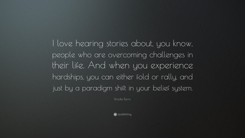 Brooke Burns Quote: “I love hearing stories about, you know, people who are overcoming challenges in their life. And when you experience hardships, you can either fold or rally, and just by a paradigm shift in your belief system.”