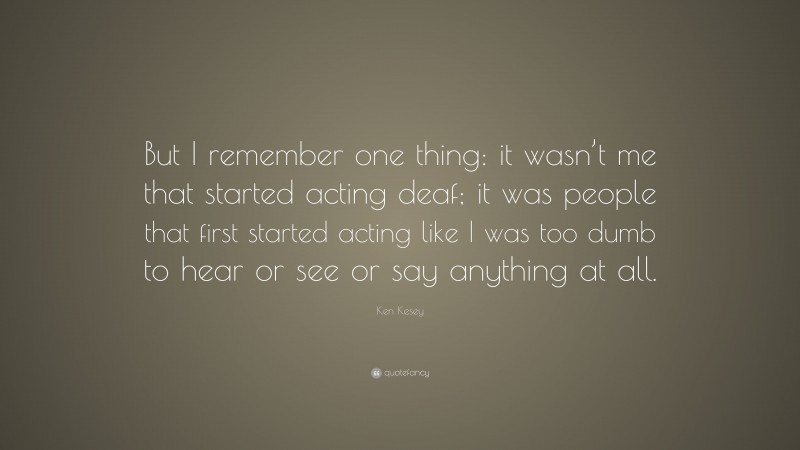 Ken Kesey Quote: “But I remember one thing: it wasn’t me that started acting deaf; it was people that first started acting like I was too dumb to hear or see or say anything at all.”
