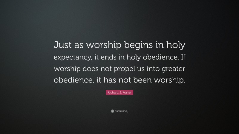 Richard J. Foster Quote: “Just as worship begins in holy expectancy, it ends in holy obedience. If worship does not propel us into greater obedience, it has not been worship.”