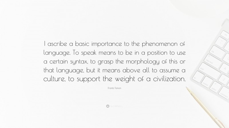 Frantz Fanon Quote: “I ascribe a basic importance to the phenomenon of language. To speak means to be in a position to use a certain syntax, to grasp the morphology of this or that language, but it means above all to assume a culture, to support the weight of a civilization.”