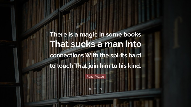 Roger Waters Quote: “There is a magic in some books That sucks a man into connections With the spirits hard to touch That join him to his kind.”