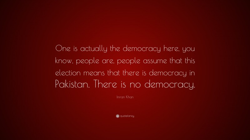 Imran Khan Quote: “One is actually the democracy here, you know, people are, people assume that this election means that there is democracy in Pakistan. There is no democracy.”