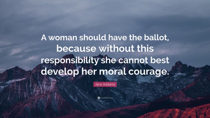 Jane Addams Quote: “A woman should have the ballot, because without this responsibility she cannot best develop her moral courage.”