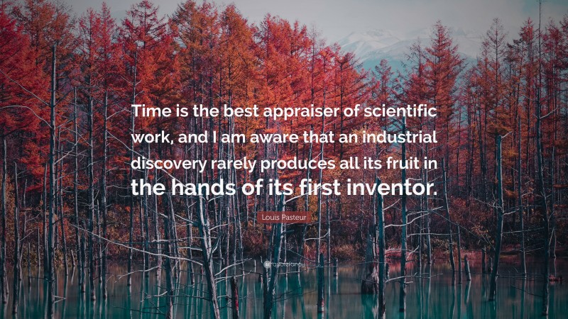 Louis Pasteur Quote: “Time is the best appraiser of scientific work, and I am aware that an industrial discovery rarely produces all its fruit in the hands of its first inventor.”
