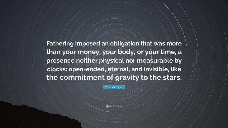 Michael Chabon Quote: “Fathering imposed an obligation that was more than your money, your body, or your time, a presence neither physical nor measurable by clocks: open-ended, eternal, and invisible, like the commitment of gravity to the stars.”