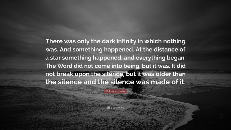 N. Scott Momaday Quote: “There was only the dark infinity in which nothing was. And something happened. At the distance of a star something happened, and everything began. The Word did not come into being, but it was. It did not break upon the silence, but it was older than the silence and the silence was made of it.”