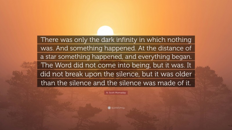 N. Scott Momaday Quote: “There was only the dark infinity in which nothing was. And something happened. At the distance of a star something happened, and everything began. The Word did not come into being, but it was. It did not break upon the silence, but it was older than the silence and the silence was made of it.”