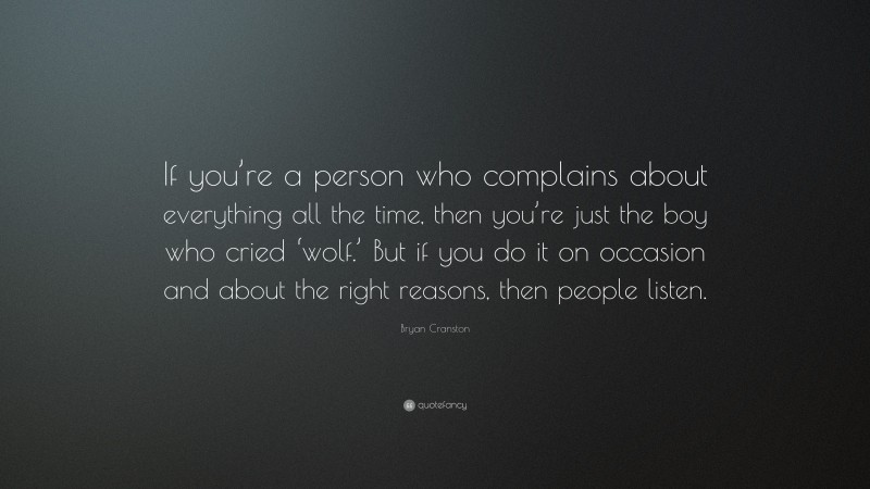 Bryan Cranston Quote: “If you’re a person who complains about everything all the time, then you’re just the boy who cried ‘wolf.’ But if you do it on occasion and about the right reasons, then people listen.”