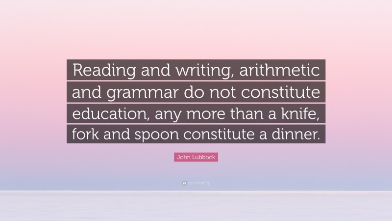 John Lubbock Quote: “Reading and writing, arithmetic and grammar do not constitute education, any more than a knife, fork and spoon constitute a dinner.”
