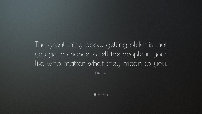 Mike Love Quote: “The great thing about getting older is that you get a chance to tell the people in your life who matter what they mean to you.”