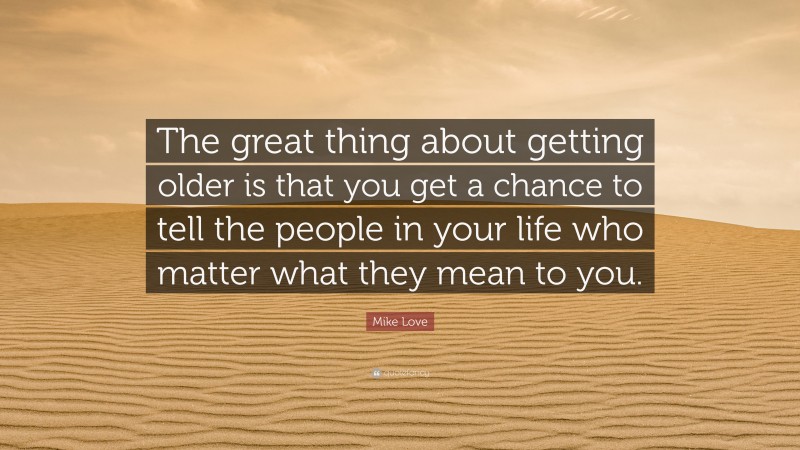 Mike Love Quote: “The great thing about getting older is that you get a chance to tell the people in your life who matter what they mean to you.”