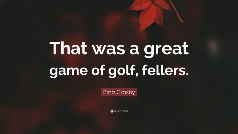Bing Crosby Quote: “That was a great game of golf, fellers.”