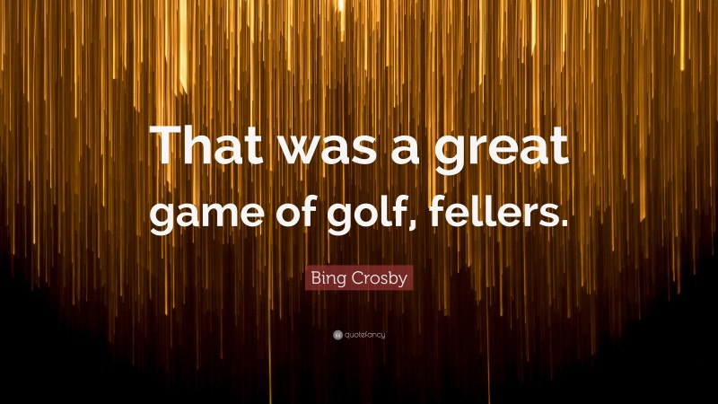 Bing Crosby Quote: “That was a great game of golf, fellers.”