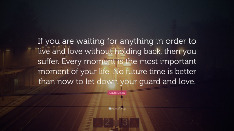 David Deida Quote: “If you are waiting for anything in order to live and love without holding back, then you suffer. Every moment is the most important moment of your life. No future time is better than now to let down your guard and love.”