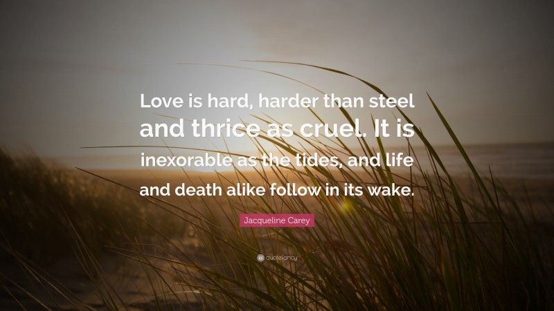 Jacqueline Carey Quote: “Love is hard, harder than steel and thrice as cruel. It is inexorable as the tides, and life and death alike follow in its wake.”