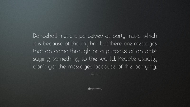 Sean Paul Quote: “Dancehall music is perceived as party music, which it is because of the rhythm, but there are messages that do come through or a purpose of an artist saying something to the world. People usually don’t get the messages because of the partying.”