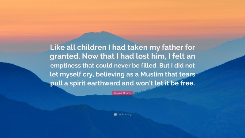 Benazir Bhutto Quote: “Like all children I had taken my father for granted. Now that I had lost him, I felt an emptiness that could never be filled. But I did not let myself cry, believing as a Muslim that tears pull a spirit earthward and won’t let it be free.”