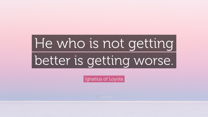 Ignatius of Loyola Quote: “He who is not getting better is getting worse.”